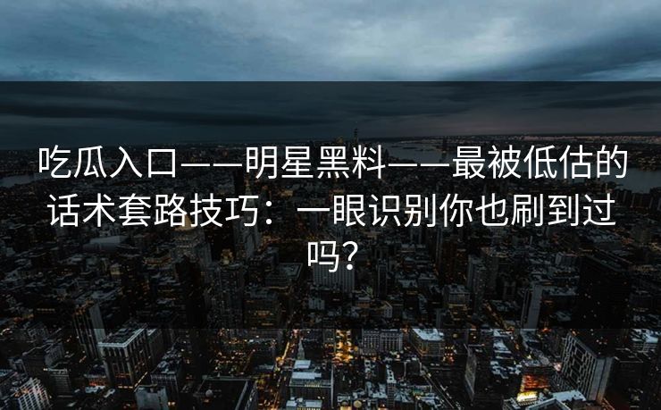吃瓜入口——明星黑料——最被低估的话术套路技巧：一眼识别你也刷到过吗？